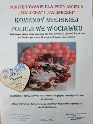 Podziękowanie o treści: Podziękowania dla przyjaciela &quot;malucha&quot; i &quot;Calineczki&quot; Komenda Miejska Policji we Włocławku. Ciągle jeszcze istnieją wśród  nas anioły. Nie mają wprawdzie skrzydeł, lecz ich serce jest bezpiecznym portem dla wszystkich, którzy są w potrzebie. Posiadasz moc dzięki, której nas uszczęśliwiasz. Dziękujemy i prosimy bądź z nami jak najczęściej. Dzieci, pracownicy i dyrektor składają serdeczne podziękowania za przekazane nam świąteczne dary.