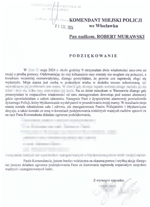 Treść pisma. Komendant Miejski Policji we Włocławku nadkomisarz Robert Murawski. 
Podziękowanie
Treść: W maju 2024 roku około godziny 9 otrzymałam dwie wiadomości sms-owe od mojej z prośbą pomocy. Oddzwaniając do niej kilkanaście razy niestety nie mogłam się połączyć, a kwadrans wcześniej rozmawialiśmy, dlatego pomyślałam, że pewnie coś naprawdę się wydarzyło. Moja mama jest osobą w podeszłym wieku w dodatku mocno schorowaną. Na co dzień mieszkam w Warszawie dlatego gdy przeczytałam te rozpaczliwe wiadomości od razu zareagowałam dzwoniąc pod numer alarmowy gdzie opowiedziałam o całym zdarzeniu, Następnie Pani z dyspozytorni alarmowej powiadomiła dyżurnego Policji, który błyskawicznie wysłał patrol w poszukiwaniu mojej mamy. W rezultacie moja mama został odnaleziona cała i zdrowa, ale zaangażowanie Panów Policjantów i błyskawiczne decyzje, a także kontakt ze mną w kwestiach podejmowania niektórych ważnych ruchów sprawił że na ręce Pana Komendanta składam ogromne podziękowania (treść z danymi zamazana). 
Panie Komendancie, jestem bardzo wdzięczna za okazaną pomoc i szybką akcję dlatego raz jeszcze składam ogromne podziękowania Panu za kierowanie naprawdę wspaniałym zespołem mądrych i zaangażowanych ludzi. 
Z wyrazami szacunku.