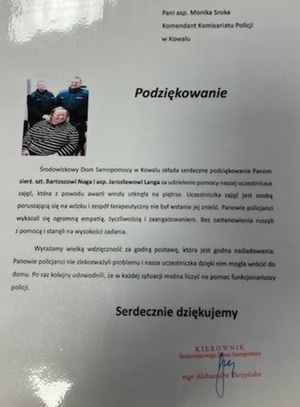 Treść podziękowania
Pani aspirant Monika Sroka Komendant Komisariatu Policji w Kowalu.
Środowiskowy Dom Samopomocy w Kowalu składa serdeczne podziękowania Panom sierżantowi sztabowemu Bartoszowi Nodze i aspirantowi Jarosławomi Landze za udzielenie pomocy naszej uczestniczce zajęć, która z powodu awarii windy utknęła na piętrze. Uczestniczka zajęć jest osobą poruszającą się na wózku i zespół terapeutyczny nie był wstanie jej znieść. Panowie policjanci wykazali się ogromną empatią, życzliwością i zaangażowaniem. Bez zastanowienia ruszyli z pomocą i stanęli na wysokości zadania.
Wyrażamy wielką wdzięczność za godną postawę, która jest godna naśladowania, Panowie policjanci nie zlekceważyli problemu i nasza uczestniczka dzięki nim mogła wrócić do domu. Po raz kolejny udowodnili, że w każdej sytuacji można liczyć na pomoc funkcjonariuszy POLICJI.
Serdecznie dziękujemy